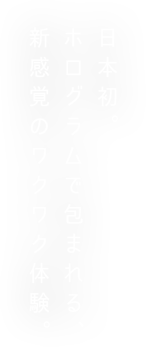 日本初。ホログラムで包まれる、新感覚のワクワク体験。